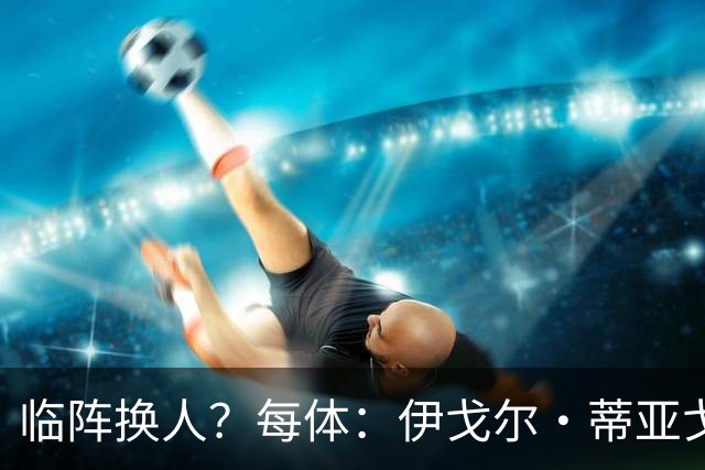 临阵换人？每体：伊戈尔·蒂亚戈取代库尼亚，将首发出战摩洛哥